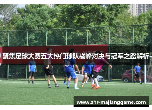 聚焦足球大赛五大热门球队巅峰对决与冠军之路解析