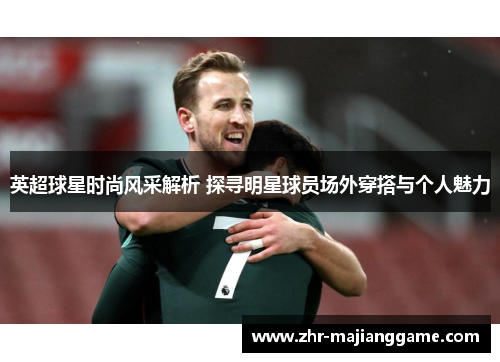英超球星时尚风采解析 探寻明星球员场外穿搭与个人魅力