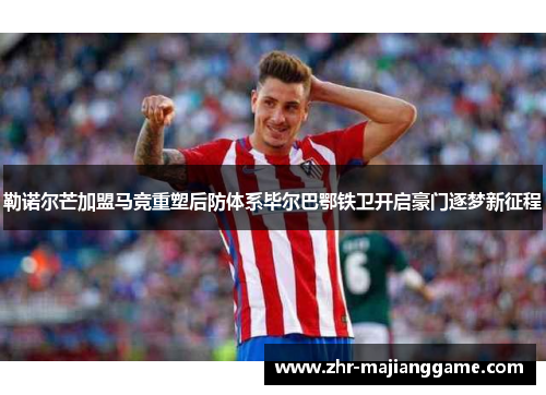 勒诺尔芒加盟马竞重塑后防体系毕尔巴鄂铁卫开启豪门逐梦新征程