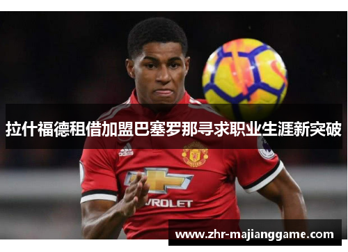 拉什福德租借加盟巴塞罗那寻求职业生涯新突破 拉什福德租借加盟巴塞罗那寻求职业生涯新突破