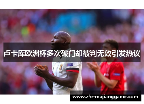 卢卡库欧洲杯多次破门却被判无效引发热议