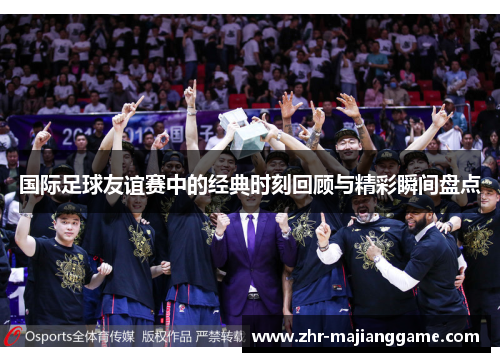 国际足球友谊赛中的经典时刻回顾与精彩瞬间盘点 国际足球友谊赛中的经典时刻回顾与精彩瞬间盘点